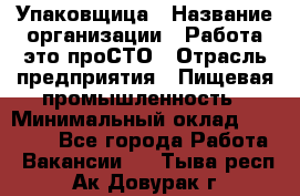 Упаковщица › Название организации ­ Работа-это проСТО › Отрасль предприятия ­ Пищевая промышленность › Минимальный оклад ­ 20 000 - Все города Работа » Вакансии   . Тыва респ.,Ак-Довурак г.